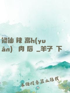 修仙 辣 高h(yuǎn) 濃肉 后宮